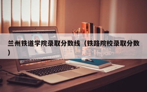 兰州铁道学院录取分数线（铁路院校录取分数）