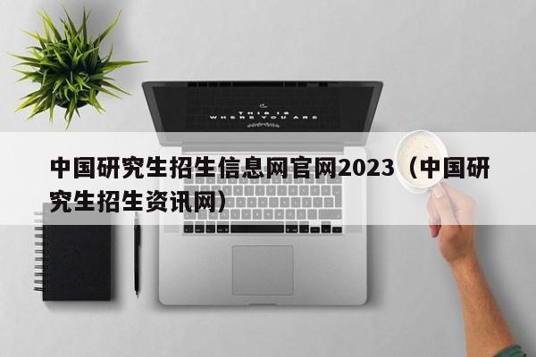 中国研究生招生信息网官网2023(中国研究生招生资讯网)