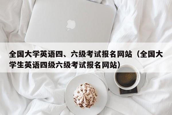 全国大学英语四、六级考试报名网站(全国大学生英语四级六级考试报名网站)