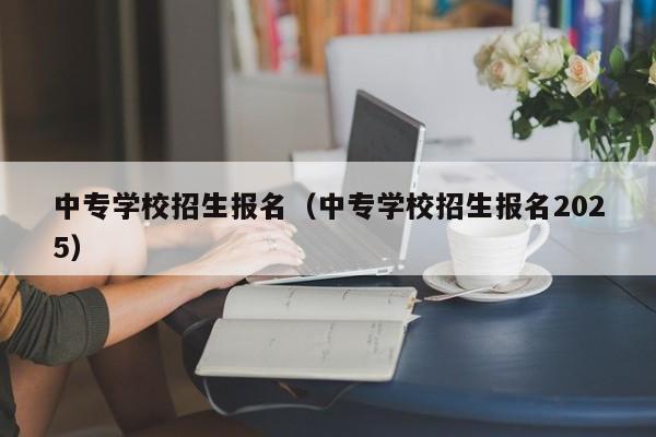 中专学校招生报名(中专学校招生报名2025)