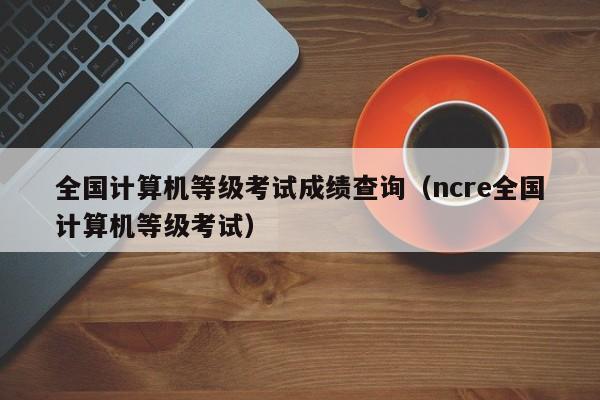 全国计算机等级考试成绩查询(ncre全国计算机等级考试)