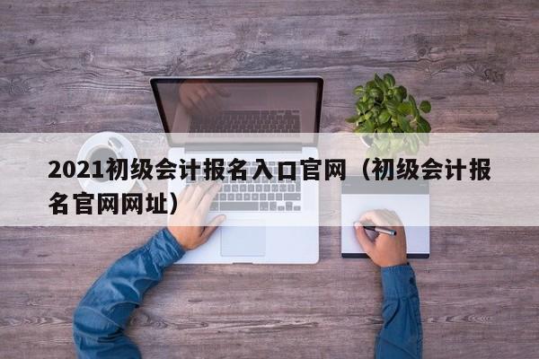 2021初级会计报名入口官网(初级会计报名官网网址)