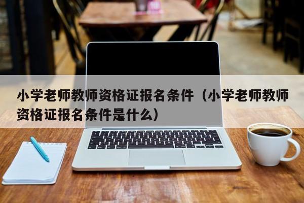 小学老师教师资格证报名条件(小学老师教师资格证报名条件是什么)