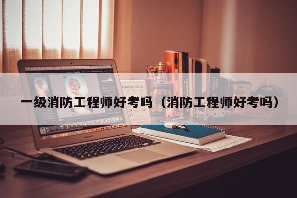 一级消防工程师好考吗(消防工程师好考吗)