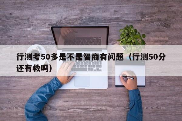 行测考50多是不是智商有问题(行测50分还有救吗)