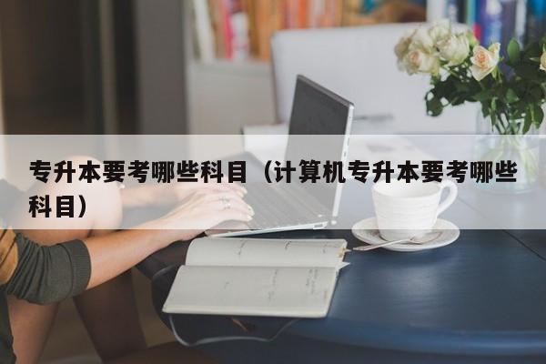 专升本要考哪些科目(计算机专升本要考哪些科目)