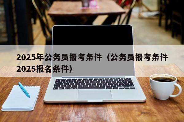 2025年公务员报考条件(公务员报考条件2025报名条件)