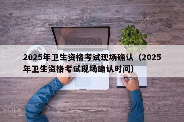 2025年卫生资格考试现场确认(2025年卫生资格考试现场确认时间)