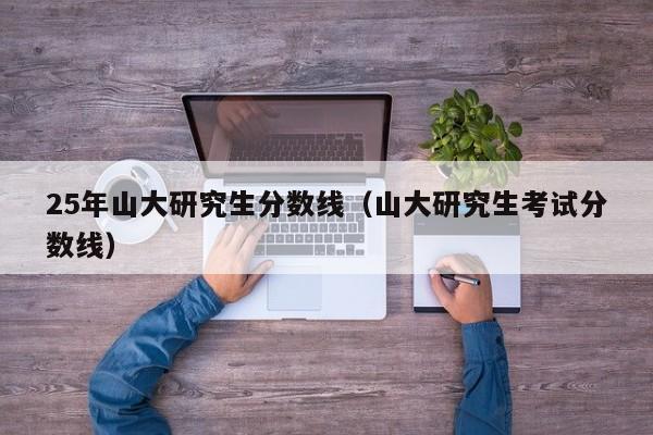 25年山大研究生分数线(山大研究生考试分数线)