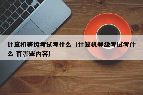 计算机等级考试考什么(计算机等级考试考什么 有哪些内容)