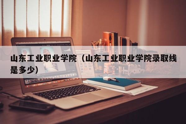 山东工业职业学院(山东工业职业学院录取线是多少)