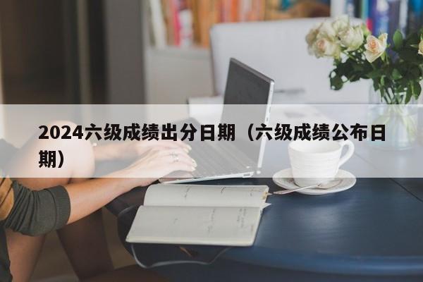 2024六级成绩出分日期(六级成绩公布日期)