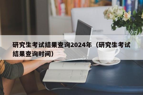 研究生考试结果查询2024年(研究生考试结果查询时间)