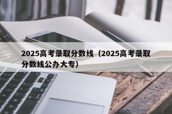 2025高考录取分数线(2025高考录取分数线公办大专)