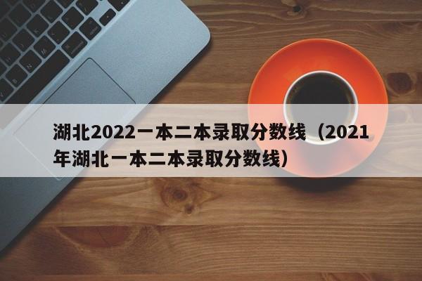 湖北2022一本二本录取分数线(2021年湖北一本二本录取分数线)