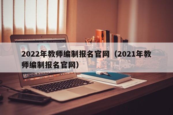 2022年教师编制报名官网(2021年教师编制报名官网)