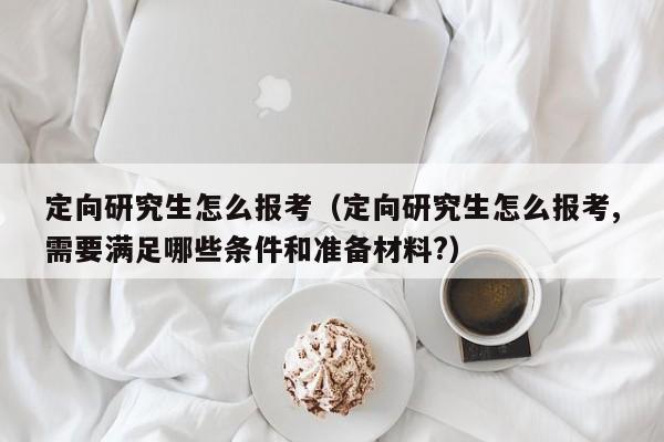定向研究生怎么报考(定向研究生怎么报考,需要满足哪些条件和准备材料?)