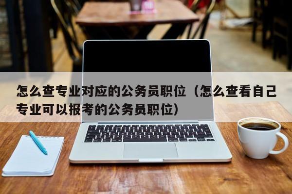 怎么查专业对应的公务员职位(怎么查看自己专业可以报考的公务员职位)