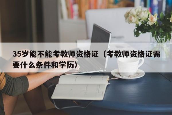 35岁能不能考教师资格证(考教师资格证需要什么条件和学历)