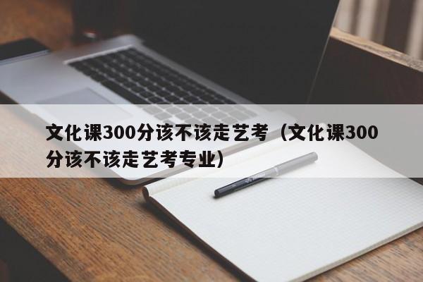 文化课300分该不该走艺考(文化课300分该不该走艺考专业)