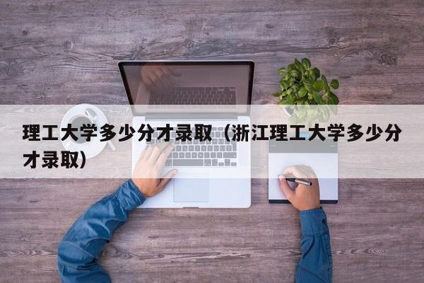 理工大学多少分才录取(浙江理工大学多少分才录取)