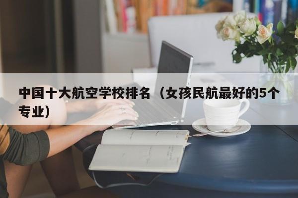 中国十大航空学校排名(女孩民航最好的5个专业)