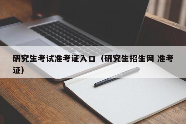 研究生考试准考证入口(研究生招生网 准考证)