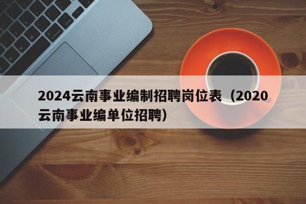 2024云南事业编制招聘岗位表(2020云南事业编单位招聘)