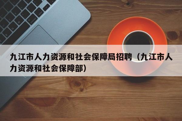 九江市人力资源和社会保障局招聘(九江市人力资源和社会保障部)