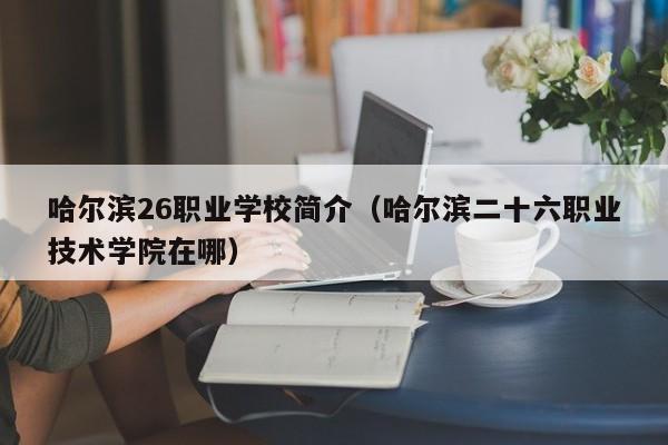 哈尔滨26职业学校简介(哈尔滨二十六职业技术学院在哪)