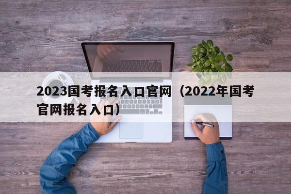 2023国考报名入口官网(2022年国考官网报名入口)