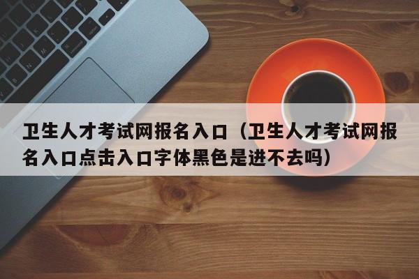 卫生人才考试网报名入口(卫生人才考试网报名入口点击入口字体黑色是进不去吗)