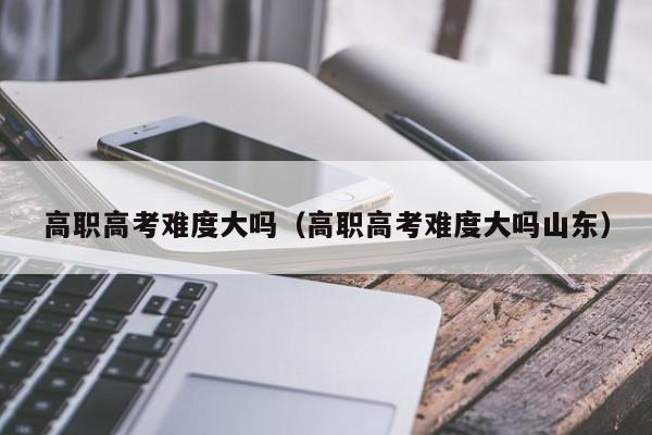 高职高考难度大吗(高职高考难度大吗山东)