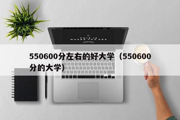 550600分左右的好大学(550600分的大学)