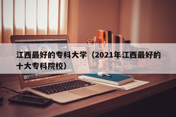 江西最好的专科大学(2021年江西最好的十大专科院校)