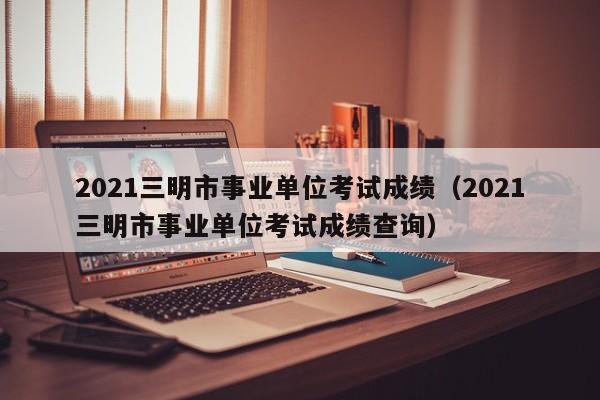 2021三明市事业单位考试成绩(2021三明市事业单位考试成绩查询)