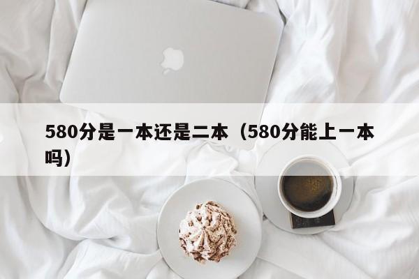 580分是一本还是二本(580分能上一本吗)