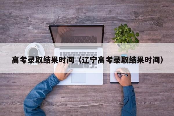 高考录取结果时间(辽宁高考录取结果时间)