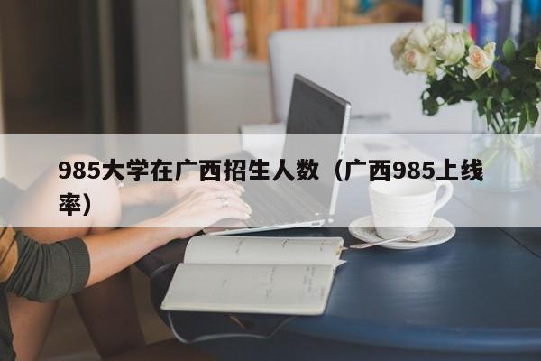 985大学在广西招生人数(广西985上线率)