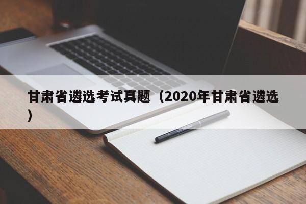 甘肃省遴选考试真题(2020年甘肃省遴选)