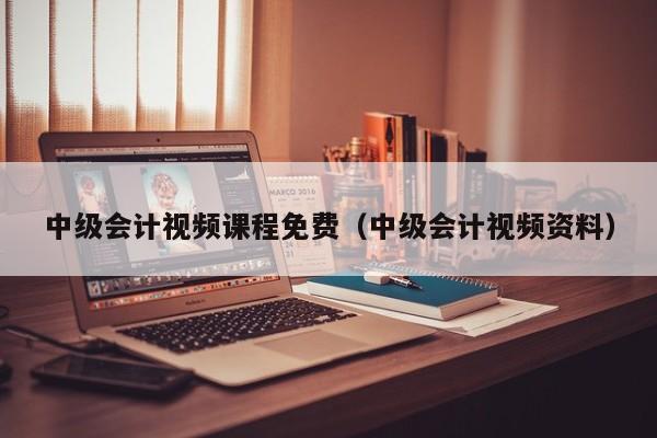 中级会计视频课程免费(中级会计视频资料)
