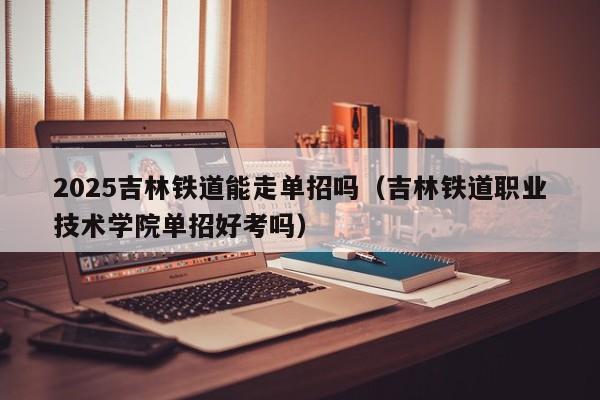 2025吉林铁道能走单招吗(吉林铁道职业技术学院单招好考吗)