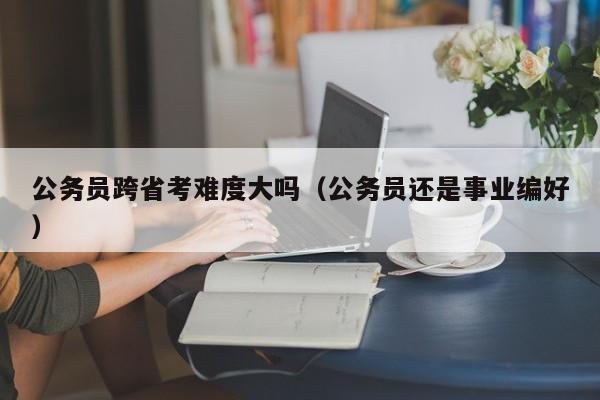 公务员跨省考难度大吗(公务员还是事业编好)