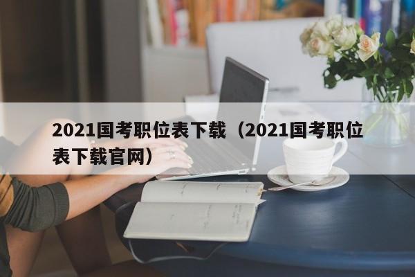 2021国考职位表下载(2021国考职位表下载官网)