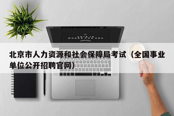 北京市人力资源和社会保障局考试(全国事业单位公开招聘官网)