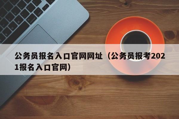 公务员报名入口官网网址(公务员报考2021报名入口官网)