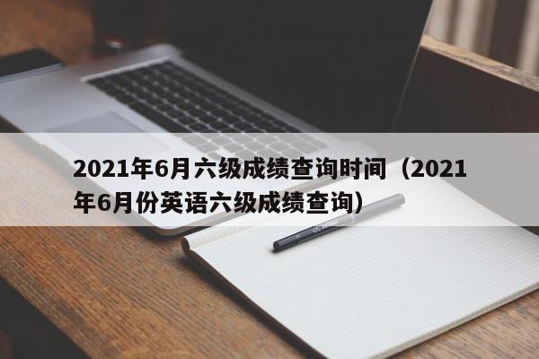 2021年6月六级成绩查询时间(2021年6月份英语六级成绩查询)