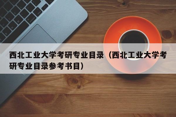 西北工业大学考研专业目录(西北工业大学考研专业目录参考书目)
