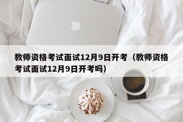 教师资格考试面试12月9日开考(教师资格考试面试12月9日开考吗)