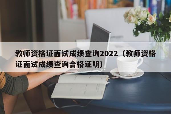 教师资格证面试成绩查询2022(教师资格证面试成绩查询合格证明)